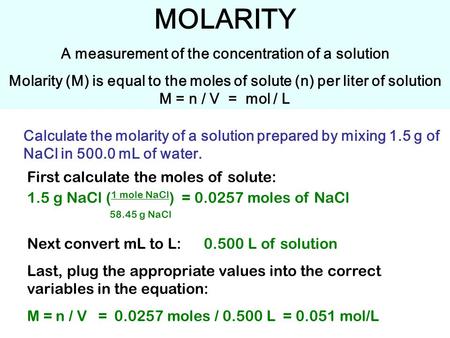 MOLARITY A measurement of the concentration of a solution Molarity (M) is equal to the moles of solute (n) per liter of solution M = n / V = mol / L Calculate.