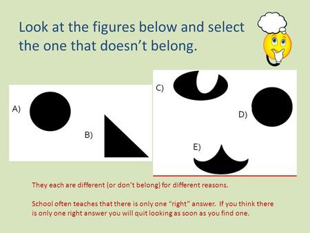 Look at the figures below and select the one that doesn’t belong. They each are different (or don’t belong) for different reasons. School often teaches.