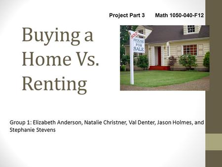 Buying a Home Vs. Renting Group 1: Elizabeth Anderson, Natalie Christner, Val Denter, Jason Holmes, and Stephanie Stevens Project Part 3 Math 1050-040-F12.