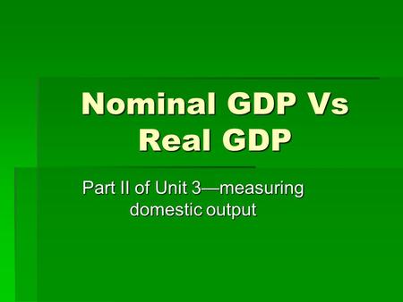 Nominal GDP Vs Real GDP Part II of Unit 3—measuring domestic output.