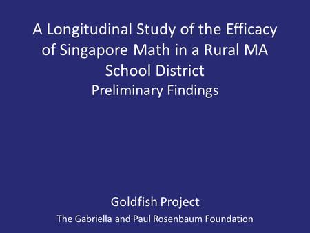 A Longitudinal Study of the Efficacy of Singapore Math in a Rural MA School District Preliminary Findings Goldfish Project The Gabriella and Paul Rosenbaum.