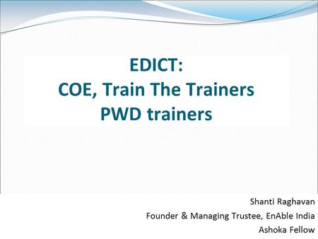 EDICT: COE, Train The Trainers PWD trainers Shanti Raghavan Founder & Managing Trustee, EnAble India Ashoka Fellow.