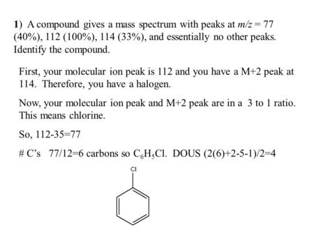 1)  A compound gives a mass spectrum with peaks at m/z = 77 (40%), 112 (100%), 114 (33%), and essentially no other peaks. Identify the compound. First,