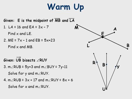 Warm Up R B Y U Given: E is the midpoint of MB and LA 1. LA = 16 and EA = 3x – 7 Find x and LE. 2. ME = 7x – 1 and EB = 5x+23 Find x and MB. Given: UB.