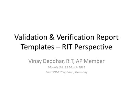 Validation & Verification Report Templates – RIT Perspective Vinay Deodhar, RIT, AP Member Module 3.4 25 March 2012 First SDM JCW, Bonn, Germany.