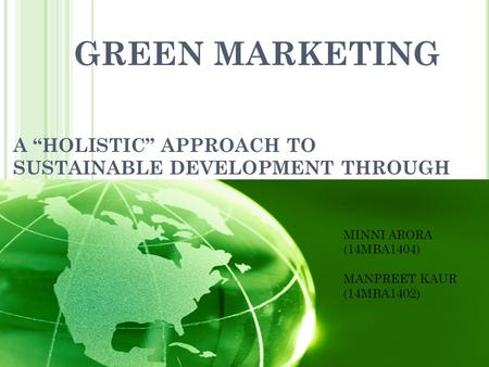 GREEN MARKETING A “HOLISTIC” APPROACH TO SUSTAINABLE DEVELOPMENT THROUGH GREEN MARKETING MINNI ARORA (14MBA1404) MANPREET KAUR (14MBA1402)