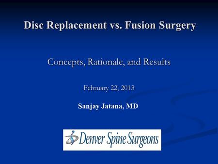 Disc Replacement vs. Fusion Surgery Sanjay Jatana, MD Concepts, Rationale, and Results February 22, 2013.