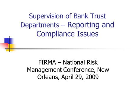 Supervision of Bank Trust Departments – Reporting and Compliance Issues FIRMA – National Risk Management Conference, New Orleans, April 29, 2009.