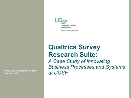 Qualtrics Survey Research Suite: A Case Study of Innovating Business Processes and Systems at UCSF Orlando Leon, Applications Leader - Education, ITS.