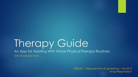 Therapy Guide An App for Assisting With Home Physical Therapy Routines THE FEARLESS FIVE ESE6361 - Requirements Engineering – Fall 2013 Final Presentation.