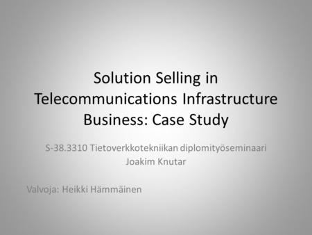 Solution Selling in Telecommunications Infrastructure Business: Case Study S-38.3310 Tietoverkkotekniikan diplomityöseminaari Joakim Knutar Valvoja: Heikki.