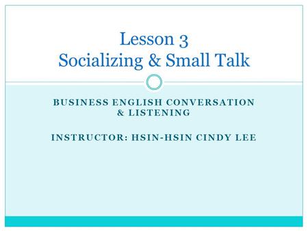 BUSINESS ENGLISH CONVERSATION & LISTENING INSTRUCTOR: HSIN-HSIN CINDY LEE Lesson 3 Socializing & Small Talk.