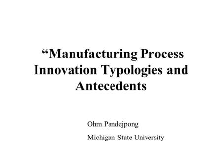 “Manufacturing Process Innovation Typologies and Antecedents Ohm Pandejpong Michigan State University.