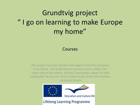 Grundtvig project “ I go on learning to make Europe my home” Courses This project has been funded with support from the European Commission. This publication.