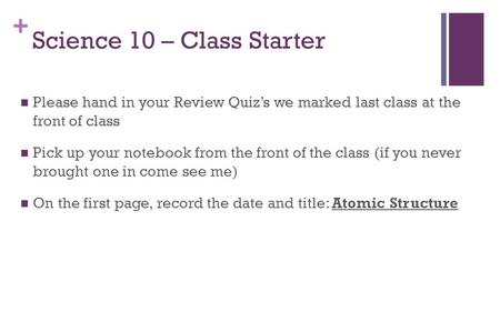 + Science 10 – Class Starter Please hand in your Review Quiz’s we marked last class at the front of class Pick up your notebook from the front of the class.