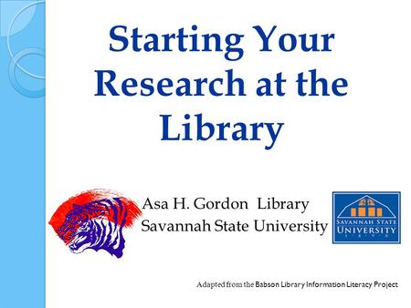 Starting Your Research at the Library Asa H. Gordon Library Savannah State University Adapted from the Babson Library Information Literacy Project.