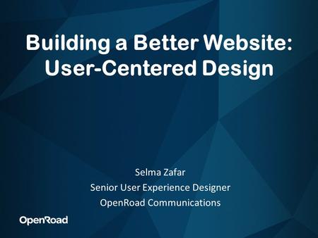 Building a Better Website: User-Centered Design Selma Zafar Senior User Experience Designer OpenRoad Communications.