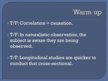  T/F: Correlation = causation.  T/F: In naturalistic observation, the subject is aware they are being observed.  T/F: Longitudinal studies are quicker.