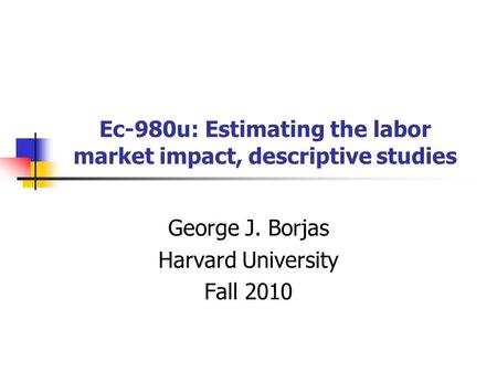 Ec-980u: Estimating the labor market impact, descriptive studies George J. Borjas Harvard University Fall 2010.