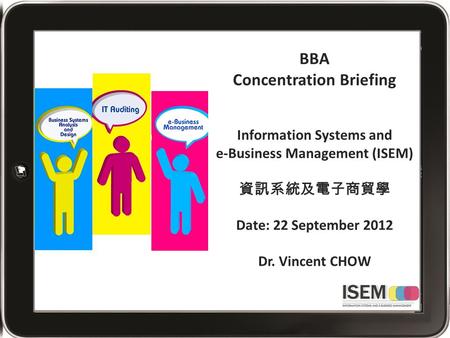 BBA Concentration Briefing Information Systems and e-Business Management (ISEM) 資訊系統及電子商貿學 Date: 22 September 2012 Dr. Vincent CHOW.