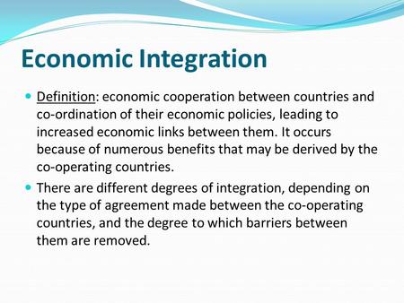 Economic Integration Definition: economic cooperation between countries and co-ordination of their economic policies, leading to increased economic links.