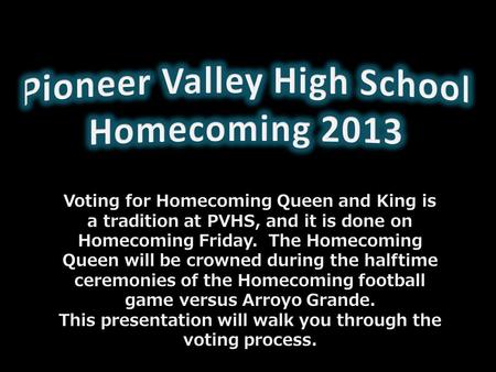 Voting for Homecoming Queen and King is a tradition at PVHS, and it is done on Homecoming Friday. The Homecoming Queen will be crowned during the halftime.