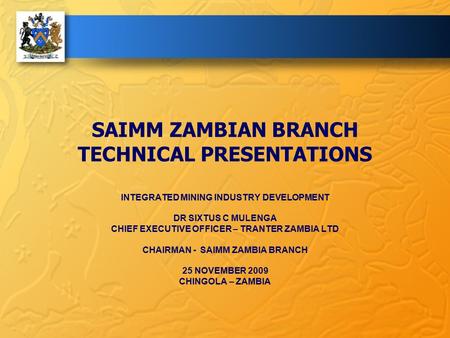 SAIMM ZAMBIAN BRANCH TECHNICAL PRESENTATIONS INTEGRATED MINING INDUSTRY DEVELOPMENT DR SIXTUS C MULENGA CHIEF EXECUTIVE OFFICER – TRANTER ZAMBIA LTD CHAIRMAN.