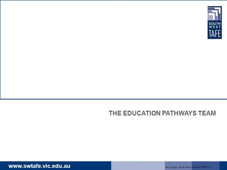 Www.swtafe.vic.edu.au THE EDUCATION PATHWAYS TEAM © Copyright, South West Institute of TAFE 2011.