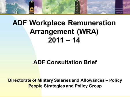 ADF Workplace Remuneration Arrangement (WRA) 2011 – 14 ADF Consultation Brief Directorate of Military Salaries and Allowances – Policy People Strategies.