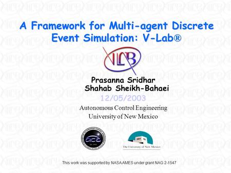 A Framework for Multi-agent Discrete Event Simulation: V-Lab ® Prasanna Sridhar Shahab Sheikh-Bahaei 12/05/2003 Autonomous Control Engineering University.