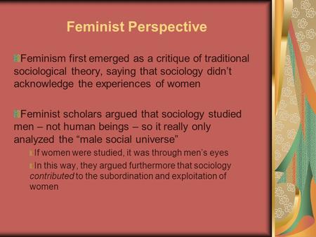 Feminist Perspective Feminism first emerged as a critique of traditional sociological theory, saying that sociology didn’t acknowledge the experiences.