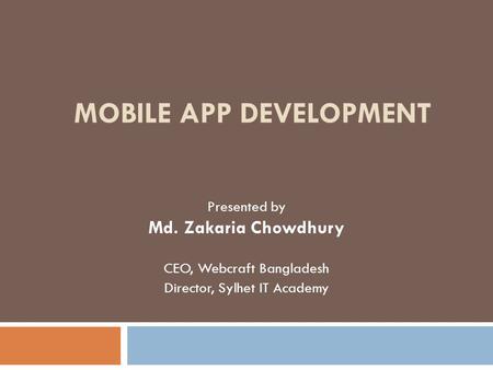 MOBILE APP DEVELOPMENT Presented by Md. Zakaria Chowdhury CEO, Webcraft Bangladesh Director, Sylhet IT Academy.