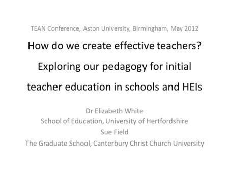 TEAN Conference, Aston University, Birmingham, May 2012 How do we create effective teachers? Exploring our pedagogy for initial teacher education in schools.