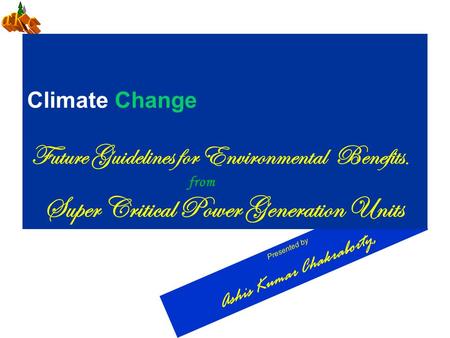 Presented by Ashis Kumar Chakraborty, Climate Change Future Guidelines for Environmental Benefits. from Super Critical Power Generation Units.