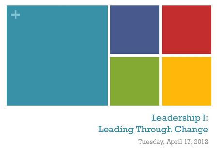 + Leadership I: Leading Through Change Tuesday, April 17, 2012.