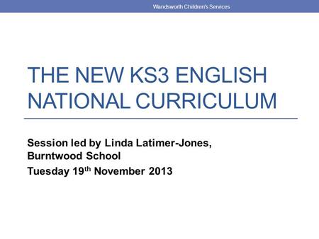 THE NEW KS3 ENGLISH NATIONAL CURRICULUM Session led by Linda Latimer-Jones, Burntwood School Tuesday 19 th November 2013 Wandsworth Children's Services.