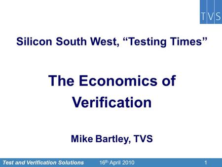 Test and Verification Solutions116 th April 2010 Silicon South West, “Testing Times” The Economics of Verification Mike Bartley, TVS.