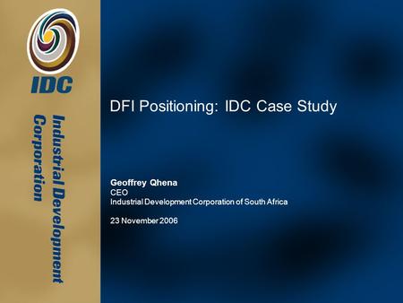 DFI Positioning: IDC Case Study Geoffrey Qhena CEO Industrial Development Corporation of South Africa 23 November 2006.