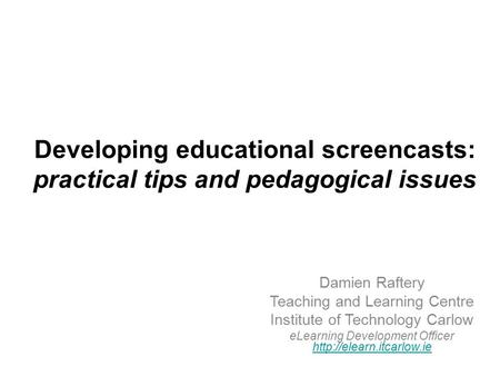 Developing educational screencasts: practical tips and pedagogical issues Damien Raftery Teaching and Learning Centre Institute of Technology Carlow eLearning.