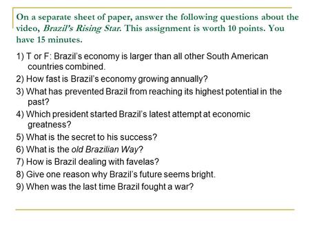 On a separate sheet of paper, answer the following questions about the video, Brazil’s Rising Star. This assignment is worth 10 points. You have 15 minutes.