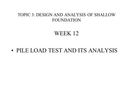 TOPIC 3: DESIGN AND ANALYSIS OF SHALLOW FOUNDATION WEEK 12 PILE LOAD TEST AND ITS ANALYSIS.