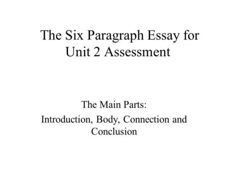 The Six Paragraph Essay for Unit 2 Assessment The Main Parts: Introduction, Body, Connection and Conclusion.