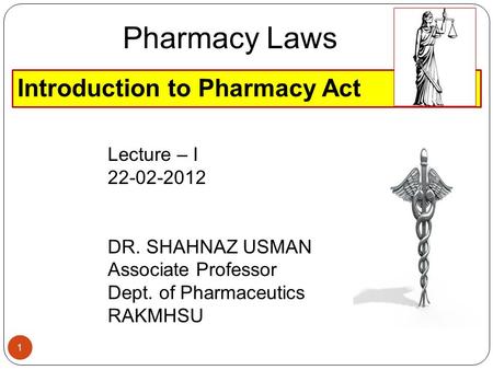 Introduction to Pharmacy Act Pharmacy Laws Lecture – I 22-02-2012 DR. SHAHNAZ USMAN Associate Professor Dept. of Pharmaceutics RAKMHSU 1.