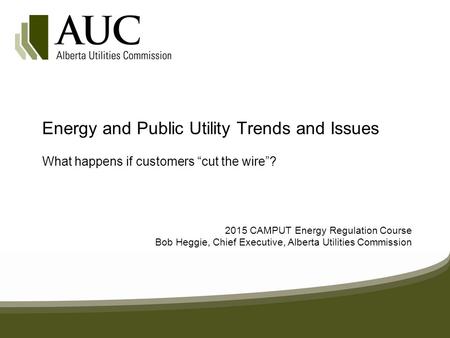 Energy and Public Utility Trends and Issues What happens if customers “cut the wire”? 2015 CAMPUT Energy Regulation Course Bob Heggie, Chief Executive,