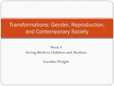 Week 9 Giving Birth to Children and Mothers Caroline Wright Transformations: Gender, Reproduction, and Contemporary Society.