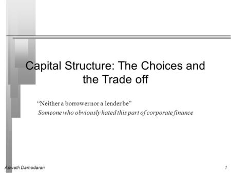 Aswath Damodaran1 Capital Structure: The Choices and the Trade off “Neither a borrower nor a lender be” Someone who obviously hated this part of corporate.