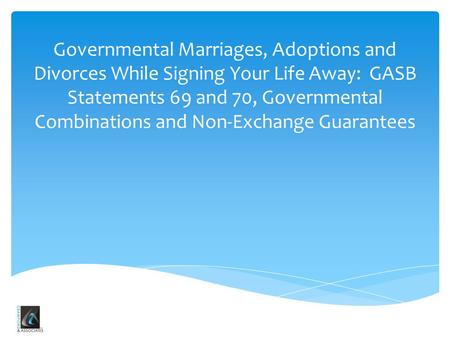 Governmental Marriages, Adoptions and Divorces While Signing Your Life Away: GASB Statements 69 and 70, Governmental Combinations and Non-Exchange Guarantees.