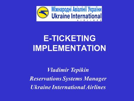 E-TICKETING IMPLEMENTATION Vladimir Tepikin Reservations Systems Manager Ukraine International Airlines.