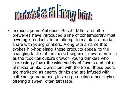 In recent years Anheuser-Busch, Miller and other breweries have introduced a line of contemporary malt beverage products, in an attempt to maintain a market.