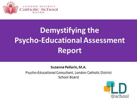 Demystifying the Psycho-Educational Assessment Report Suzanne Pellarin, M.A. Psycho-Educational Consultant, London Catholic District School Board.